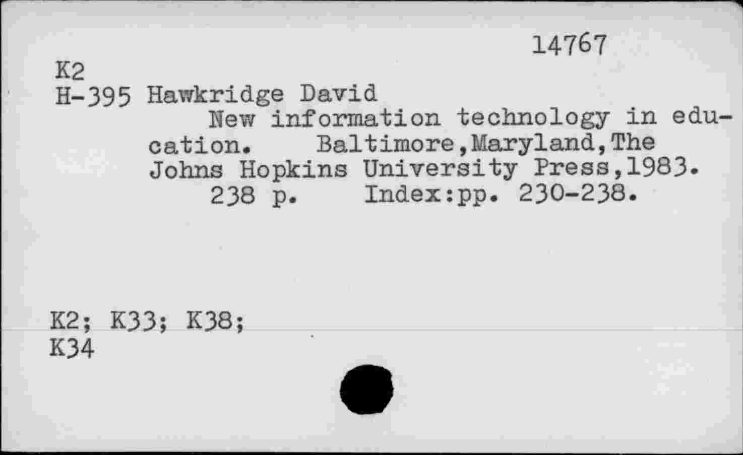 ﻿14767
K2
H-395 Hawkridge David
Nev/ information technology in education.	Baltimore,Maryland,The
Johns Hopkins University Press,1983.
238 p. Index:pp. 230-238.
K2; K33; K38;
K34